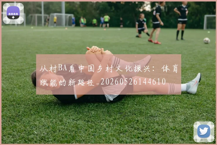 从村BA看中国乡村文化振兴：体育赋能的新路径_20260526144610