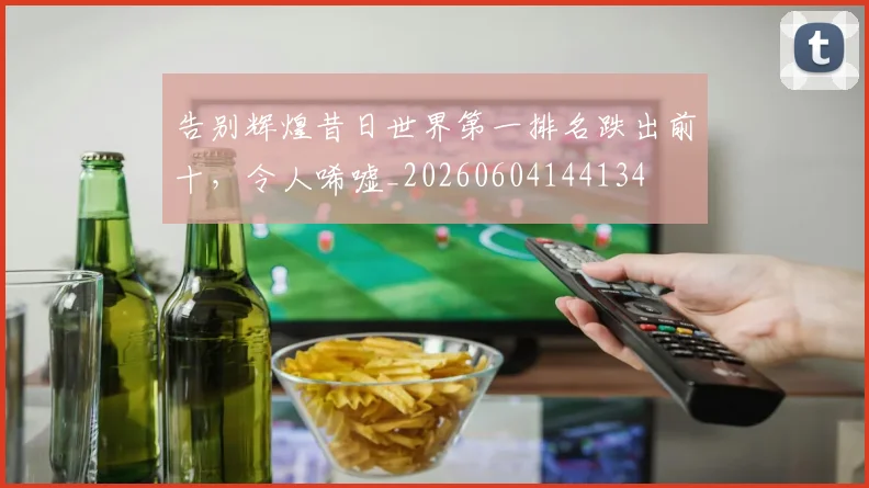 告别辉煌昔日世界第一排名跌出前十，令人唏嘘_20260604144134