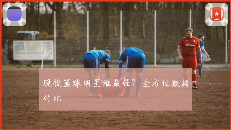 现役篮球明星谁最强？全方位数据对比