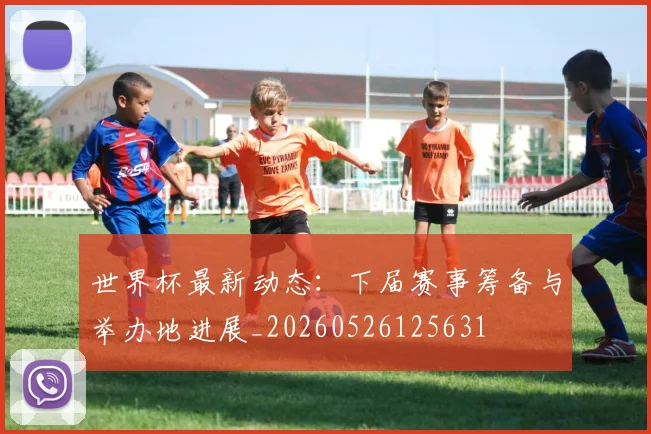 世界杯最新动态：下届赛事筹备与举办地进展_20260526125631