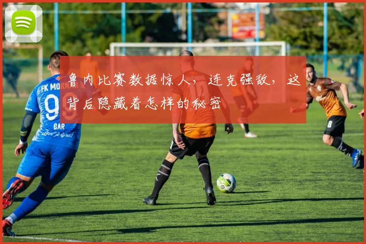 鲁内比赛数据惊人，连克强敌，这背后隐藏着怎样的秘密