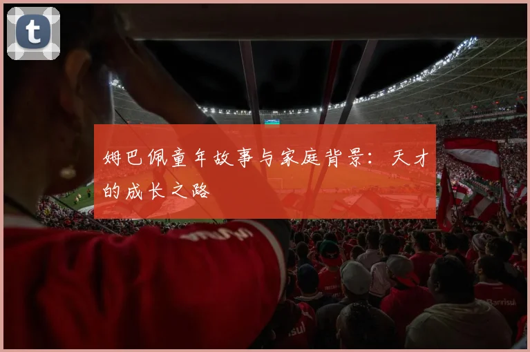 姆巴佩童年故事与家庭背景：天才的成长之路