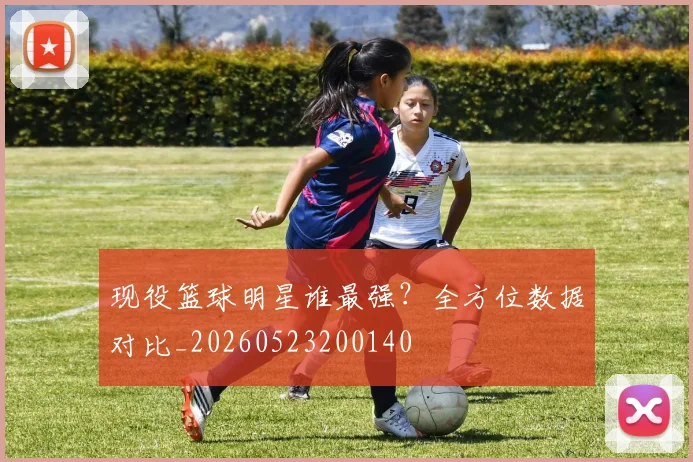 现役篮球明星谁最强？全方位数据对比_20260523200140