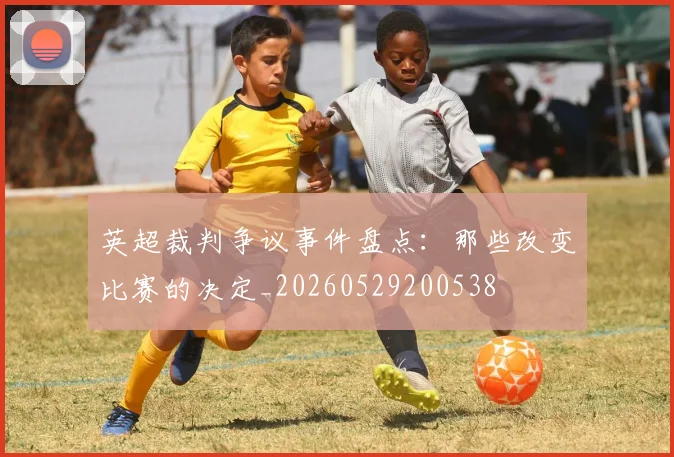英超裁判争议事件盘点：那些改变比赛的决定_20260529200538