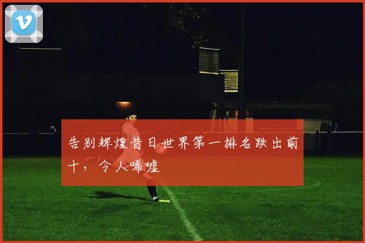 告别辉煌昔日世界第一排名跌出前十，令人唏嘘