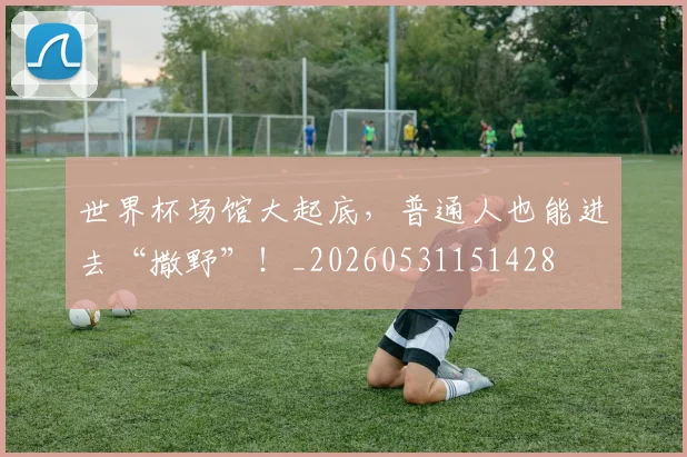 世界杯场馆大起底，普通人也能进去“撒野”！_20260531151428