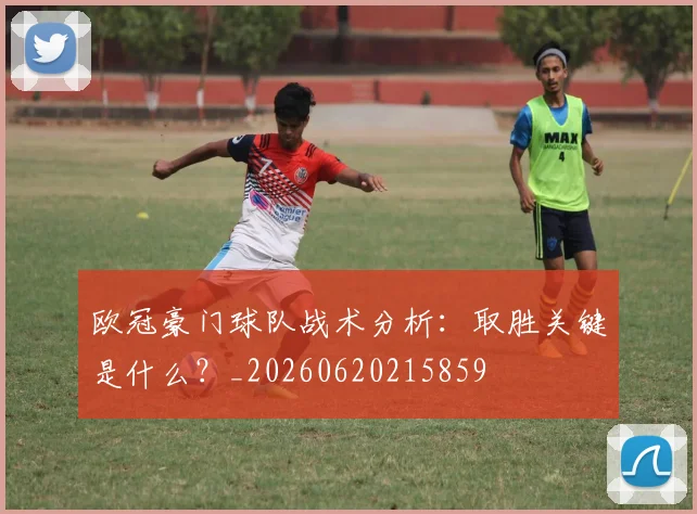 欧冠豪门球队战术分析：取胜关键是什么？_20260620215859